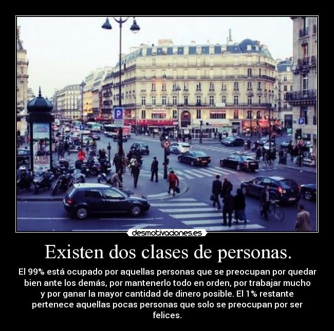 Existen dos clases de personas. - El 99% está ocupado por aquellas personas que se preocupan por quedar
bien ante los demás, por mantenerlo todo en orden, por trabajar mucho
y por ganar la mayor cantidad de dinero posible. El 1% restante
pertenece aquellas pocas personas que solo se preocupan por ser
felices.