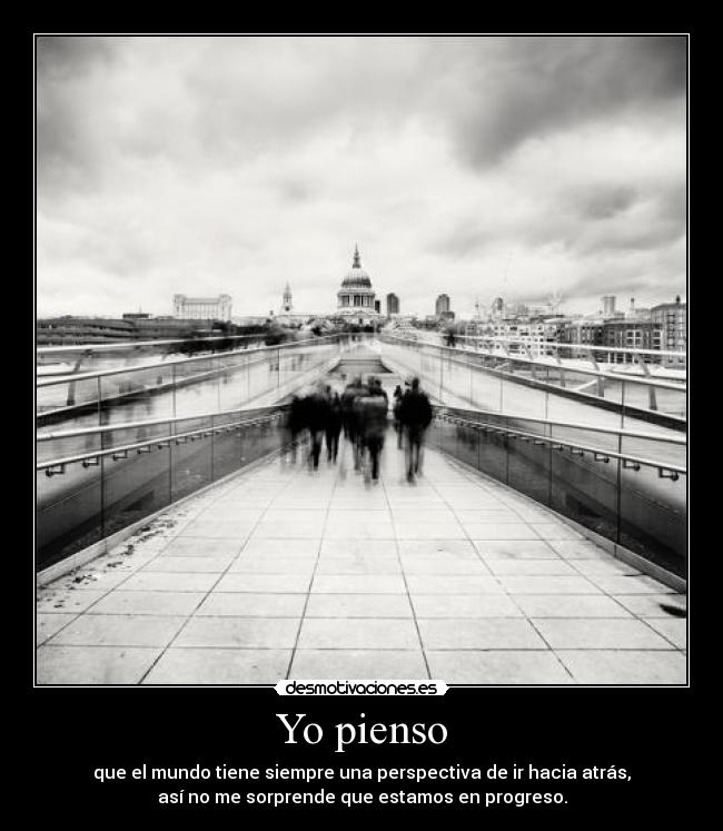 Yo pienso - que el mundo tiene siempre una perspectiva de ir hacia atrás,
así no me sorprende que estamos en progreso.