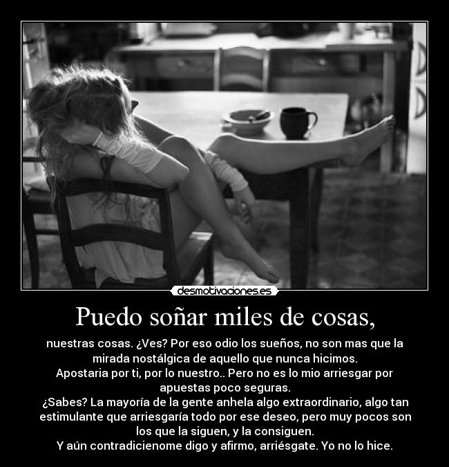 Puedo soñar miles de cosas, - nuestras cosas. ¿Ves? Por eso odio los sueños, no son mas que la
mirada nostálgica de aquello que nunca hicimos.
Apostaria por ti, por lo nuestro.. Pero no es lo mio arriesgar por
apuestas poco seguras.
¿Sabes? La mayoría de la gente anhela algo extraordinario, algo tan
estimulante que arriesgaría todo por ese deseo, pero muy pocos son
los que la siguen, y la consiguen.
Y aún contradicienome digo y afirmo, arriésgate. Yo no lo hice.