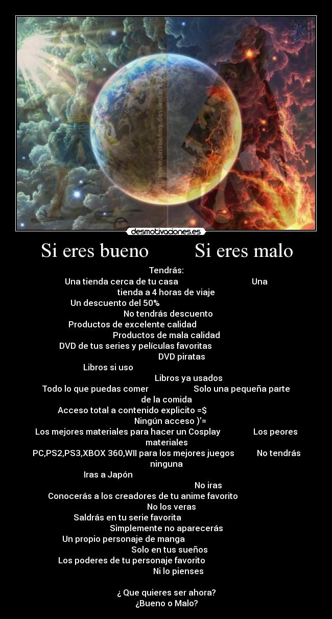 Si eres bueno         Si eres malo - Tendrás:
Una tienda cerca de tu casa                                    Una tienda a 4 horas de viaje
Un descuento del 50%                                                     No tendrás descuento
Productos de excelente calidad                                  Productos de mala calidad
DVD de tus series y películas favoritas                                              DVD piratas
Libros si uso                                                                                Libros ya usados
Todo lo que puedas comer                      Solo una pequeña parte de la comida
Acceso total a contenido explicito =$                                      Ningún acceso )=
Los mejores materiales para hacer un Cosplay                Los peores materiales
PC,PS2,PS3,XBOX 360,WII para los mejores juegos           No tendrás ninguna
Iras a Japón                                                                                                   No iras
Conocerás a los creadores de tu anime favorito                             No los veras
Saldrás en tu serie favorita                                       Simplemente no aparecerás
Un propio personaje de manga                                              Solo en tus sueños
Los poderes de tu personaje favorito                                               Ni lo pienses

¿ Que quieres ser ahora?
¿Bueno o Malo?