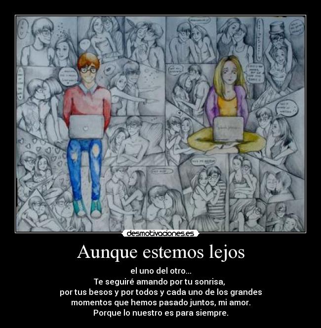 Aunque estemos lejos - el uno del otro...
Te seguiré amando por tu sonrisa, 
por tus besos y por todos y cada uno de los grandes
momentos que hemos pasado juntos, mi amor.
Porque lo nuestro es para siempre.