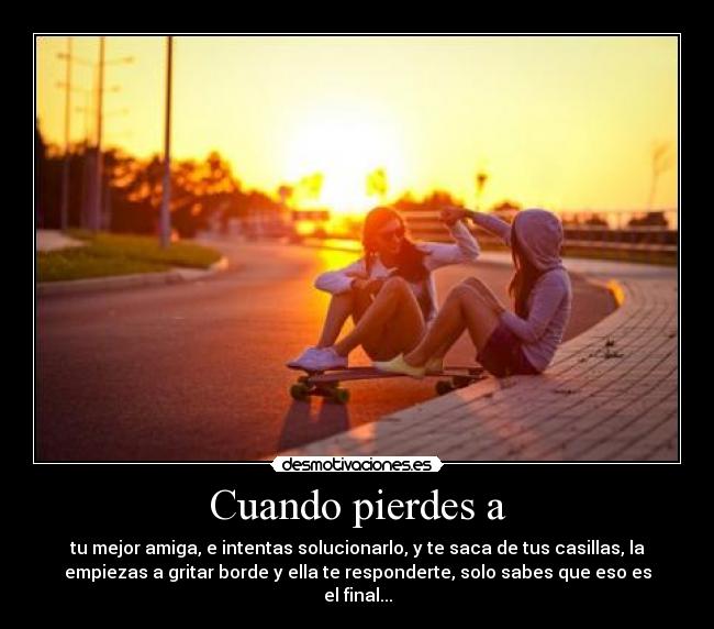 Cuando pierdes a - tu mejor amiga, e intentas solucionarlo, y te saca de tus casillas, la
empiezas a gritar borde y ella te responderte, solo sabes que eso es
el final...