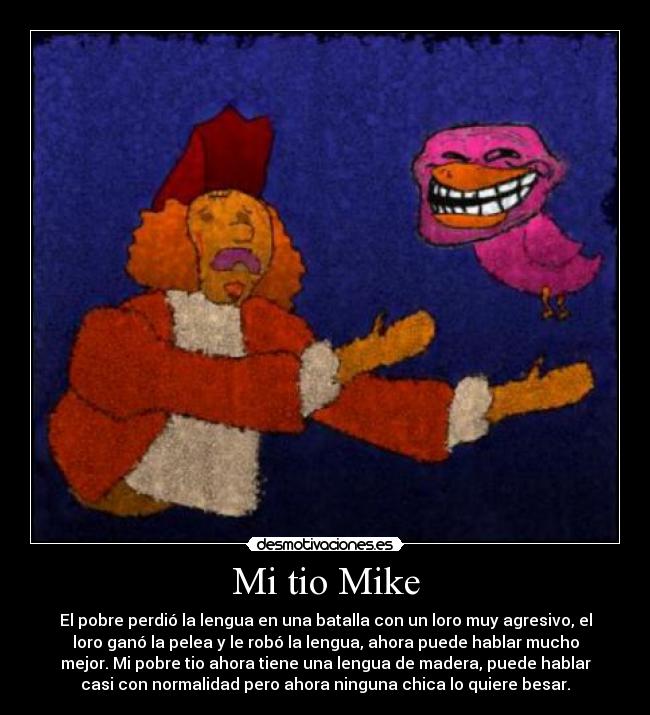 Mi tio Mike - El pobre perdió la lengua en una batalla con un loro muy agresivo, el
loro ganó la pelea y le robó la lengua, ahora puede hablar mucho
mejor. Mi pobre tio ahora tiene una lengua de madera, puede hablar
casi con normalidad pero ahora ninguna chica lo quiere besar.
