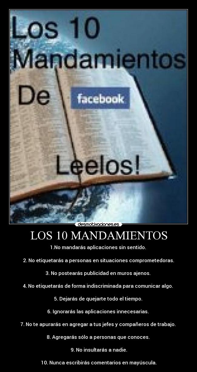 LOS 10 MANDAMIENTOS - 1.No mandarás aplicaciones sin sentido. 

2. No etiquetarás a personas en situaciones comprometedoras.

3. No postearás publicidad en muros ajenos. 

4. No etiquetarás de forma indiscriminada para comunicar algo. 

5. Dejarás de quejarte todo el tiempo. 

6. Ignorarás las aplicaciones innecesarias. 

7. No te apurarás en agregar a tus jefes y compañeros de trabajo. 

8. Agregarás sólo a personas que conoces. 

9. No insultarás a nadie.

10. Nunca escribirás comentarios en mayúscula.
