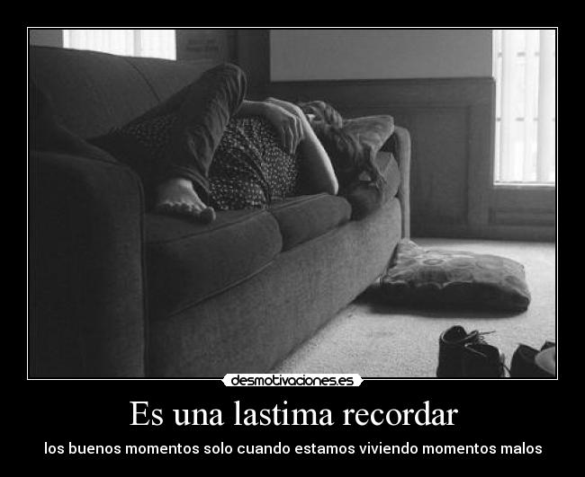 Es una lastima recordar - los buenos momentos solo cuando estamos viviendo momentos malos