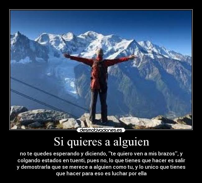 Si quieres a alguien - no te quedes esperando y diciendo, te quiero ven a mis brazos, y
colgando estados en tuenti, pues no, lo que tienes que hacer es salir
y demostrarla que se merece a alguien como tu, y lo unico que tienes
que hacer para eso es luchar por ella