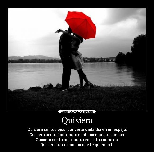 Quisiera - Quisiera ser tus ojos, por verte cada día en un espejo.
Quisiera ser tu boca, para sentir siempre tu sonrisa.
Quisiera ser tu pelo, para recibir tus caricias.
Quisiera tantas cosas que te quiero a tí ♥