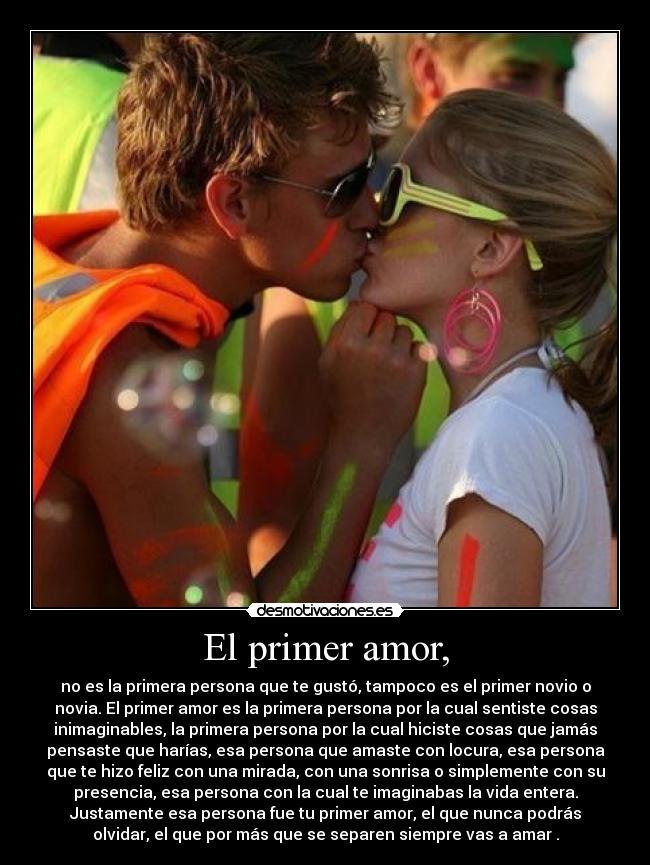 El primer amor, - no es la primera persona que te gustó, tampoco es el primer novio o
novia. El primer amor es la primera persona por la cual sentiste cosas
inimaginables, la primera persona por la cual hiciste cosas que jamás
pensaste que harías, esa persona que amaste con locura, esa persona
que te hizo feliz con una mirada, con una sonrisa o simplemente con su
presencia, esa persona con la cual te imaginabas la vida entera.
Justamente esa persona fue tu primer amor, el que nunca podrás
olvidar, el que por más que se separen siempre vas a amar♥.