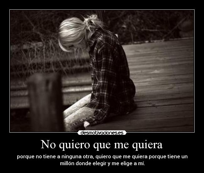 No quiero que me quiera - porque no tiene a ninguna otra, quiero que me quiera porque tiene un
millón donde elegir y me elige a mí.