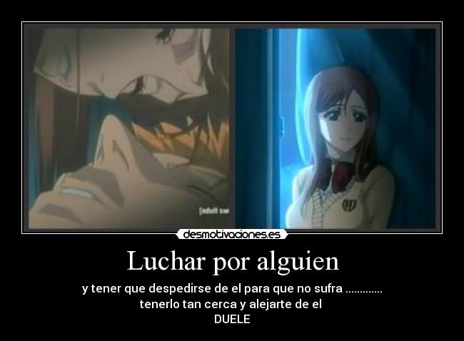 Luchar por alguien - y tener que despedirse de el para que no sufra .............
tenerlo tan cerca y alejarte de el
DUELE