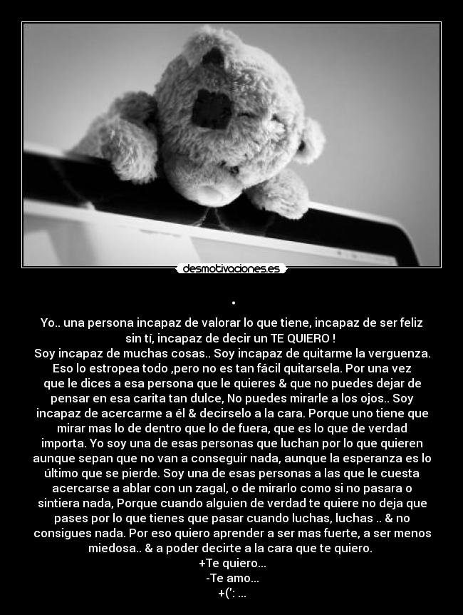 . - Yo.. una persona incapaz de valorar lo que tiene, incapaz de ser feliz
sin tí, incapaz de decir un TE QUIERO !
Soy incapaz de muchas cosas.. Soy incapaz de quitarme la verguenza.
Eso lo estropea todo ,pero no es tan fácil quitarsela. Por una vez
que le dices a esa persona que le quieres & que no puedes dejar de
pensar en esa carita tan dulce, No puedes mirarle a los ojos.. Soy
incapaz de acercarme a él & decirselo a la cara. Porque uno tiene que
mirar mas lo de dentro que lo de fuera, que es lo que de verdad
importa. Yo soy una de esas personas que luchan por lo que quieren
aunque sepan que no van a conseguir nada, aunque la esperanza es lo
último que se pierde. Soy una de esas personas a las que le cuesta
acercarse a ablar con un zagal, o de mirarlo como si no pasara o
sintiera nada, Porque cuando alguien de verdad te quiere no deja que
pases por lo que tienes que pasar cuando luchas, luchas .. & no
consigues nada. Por eso quiero aprender a ser mas fuerte, a ser menos
miedosa.. & a poder decirte a la cara que te quiero.
+Te quiero...
-Te amo...
+(: ...