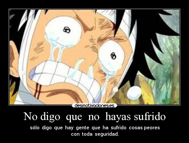 No digo  que  no  hayas sufrido - sólo  digo  que  hay  gente  que  ha  sufrido  cosas peores
con  toda  seguridad.