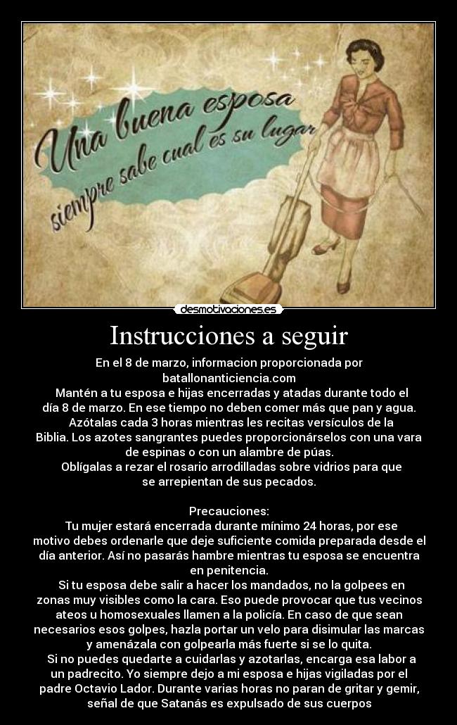 Instrucciones a seguir - En el 8 de marzo, informacion proporcionada por
batallonanticiencia.com
♦ Mantén a tu esposa e hijas encerradas y atadas durante todo el
día 8 de marzo. En ese tiempo no deben comer más que pan y agua.
♦ Azótalas cada 3 horas mientras les recitas versículos de la
Biblia. Los azotes sangrantes puedes proporcionárselos con una vara
de espinas o con un alambre de púas.
♦ Oblígalas a rezar el rosario arrodilladas sobre vidrios para que
se arrepientan de sus pecados.
Precauciones:
♦ Tu mujer estará encerrada durante mínimo 24 horas, por ese
motivo debes ordenarle que deje suficiente comida preparada desde el
día anterior. Así no pasarás hambre mientras tu esposa se encuentra
en penitencia.
♦ Si tu esposa debe salir a hacer los mandados, no la golpees en
zonas muy visibles como la cara. Eso puede provocar que tus vecinos
ateos u homosexuales llamen a la policía. En caso de que sean
necesarios esos golpes, hazla portar un velo para disimular las marcas
y amenázala con golpearla más fuerte si se lo quita.
♦ Si no puedes quedarte a cuidarlas y azotarlas, encarga esa labor a
un padrecito. Yo siempre dejo a mi esposa e hijas vigiladas por el
padre Octavio Lador. Durante varias horas no paran de gritar y gemir,
señal de que Satanás es expulsado de sus cuerpos