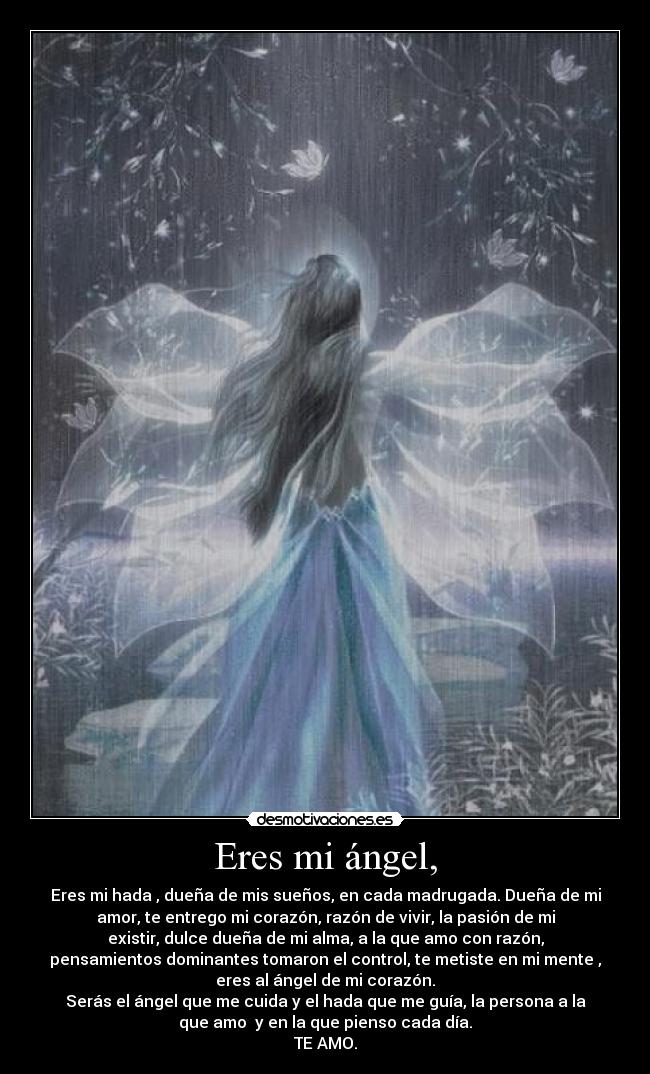 Eres mi ángel, - Eres mi hada , dueña de mis sueños, en cada madrugada. Dueña de mi
amor, te entrego mi corazón, razón de vivir, la pasión de mi
existir, dulce dueña de mi alma, a la que amo con razón,
pensamientos dominantes tomaron el control, te metiste en mi mente ,
eres al ángel de mi corazón.
Serás el ángel que me cuida y el hada que me guía, la persona a la
que amo  y en la que pienso cada día.
TE AMO.