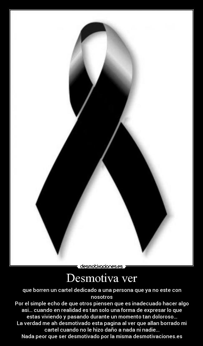 Desmotiva ver - que borren un cartel dedicado a una persona que ya no este con
nosotros
Por el simple echo de que otros piensen que es inadecuado hacer algo
asi... cuando en realidad es tan solo una forma de expresar lo que
estas viviendo y pasando durante un momento tan doloroso...
La verdad me ah desmotivado esta pagina al ver que allan borrado mi
cartel cuando no le hizo daño a nada ni nadie...
Nada peor que ser desmotivado por la misma desmotivaciones.es
