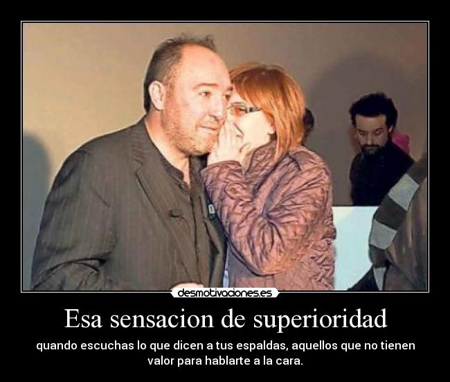 Esa sensacion de superioridad - quando escuchas lo que dicen a tus espaldas, aquellos que no tienen
valor para hablarte a la cara.