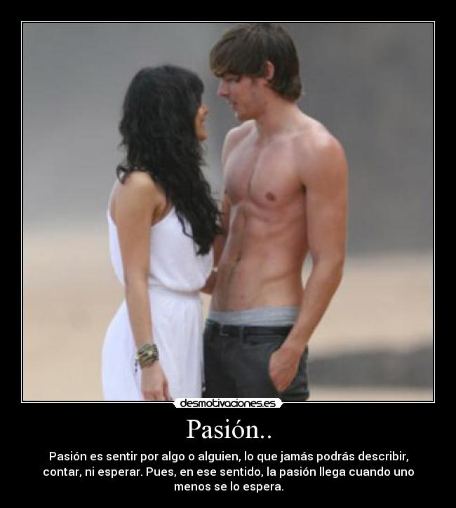 Pasión.. - Pasión es sentir por algo o alguien, lo que jamás podrás describir,
contar, ni esperar. Pues, en ese sentido, la pasión llega cuando uno
menos se lo espera.