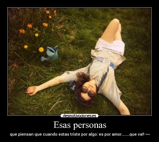 Esas personas - que piensan que cuando estas triste por algo: es por amor........que va!! ¬¬