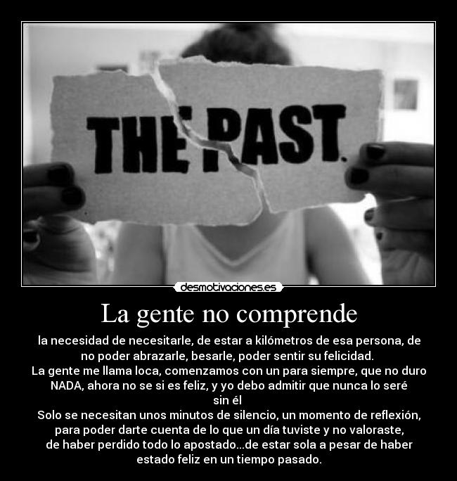 La gente no comprende - la necesidad de necesitarle, de estar a kilómetros de esa persona, de
no poder abrazarle, besarle, poder sentir su felicidad.
La gente me llama loca, comenzamos con un para siempre, que no duro
NADA, ahora no se si es feliz, y yo debo admitir que nunca lo seré
sin él
Solo se necesitan unos minutos de silencio, un momento de reflexión,
para poder darte cuenta de lo que un día tuviste y no valoraste,
de haber perdido todo lo apostado...de estar sola a pesar de haber
estado feliz en un tiempo pasado.