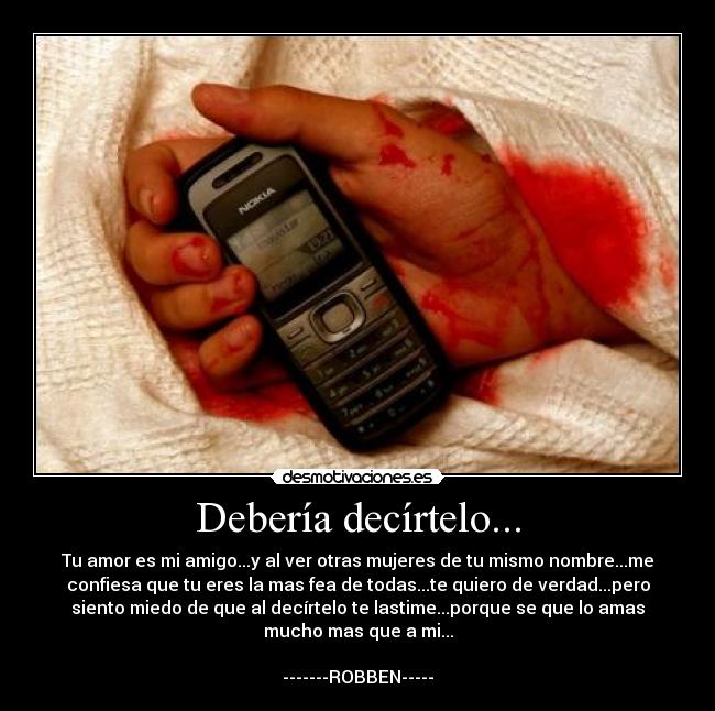 Debería decírtelo... - Tu amor es mi amigo...y al ver otras mujeres de tu mismo nombre...me
confiesa que tu eres la mas fea de todas...te quiero de verdad...pero
siento miedo de que al decírtelo te lastime...porque se que lo amas
mucho mas que a mi...

-------ROBBEN-----