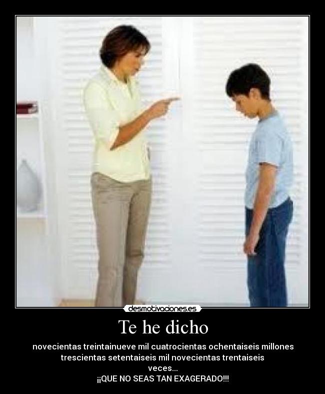 Te he dicho - novecientas treintainueve mil cuatrocientas ochentaiseis millones
trescientas setentaiseis mil novecientas trentaiseis
veces...
¡¡QUE NO SEAS TAN EXAGERADO!!!
