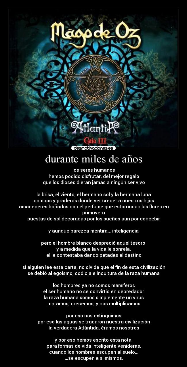 durante miles de años - los seres humanos
hemos podido disfrutar, del mejor regalo
que los dioses dieran jamás a ningún ser vivo

la brisa, el viento, el hermano sol y la hermana luna
campos y praderas donde ver crecer a nuestros hijos
amaneceres bañados con el perfume que estornudan las flores en primavera
puestas de sol decoradas por los sueños aun por concebir

y aunque parezca mentira… inteligencia

pero el hombre blanco despreció aquel tesoro 
y a medida que la vida le sonreía,
el le contestaba dando patadas al destino

si alguien lee esta carta, no olvide que el fin de esta civilización
se debió al egoismo, codicia e incultura de la raza humana

los hombres ya no somos mamíferos
el ser humano no se convirtió en depredador
la raza humana somos simplemente un virus
matamos, crecemos, y nos multiplicamos

por eso nos extinguimos
por eso las aguas se tragaron nuestra civilización
la verdadera Atlántida, éramos nosotros

y por eso hemos escrito esta nota 
para formas de vida inteligente venideras.
cuando los hombres escupen al suelo...
…se escupen a si mismos.