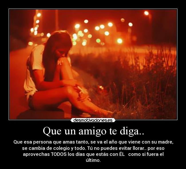 Que un amigo te diga.. - Que esa persona que amas tanto, se va el año que viene con su madre,
se cambia de colegio y todo. Tú no puedes evitar llorar.. por eso
aprovechas TODOS los días que estás con ÉL   como si fuera el
último.