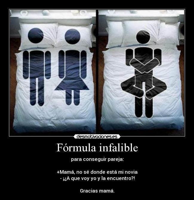 Fórmula infalible - para conseguir pareja:
+Mamá, no sé donde está mi novia
- ¡¿A que voy yo y la encuentro?!
Gracias mamá.