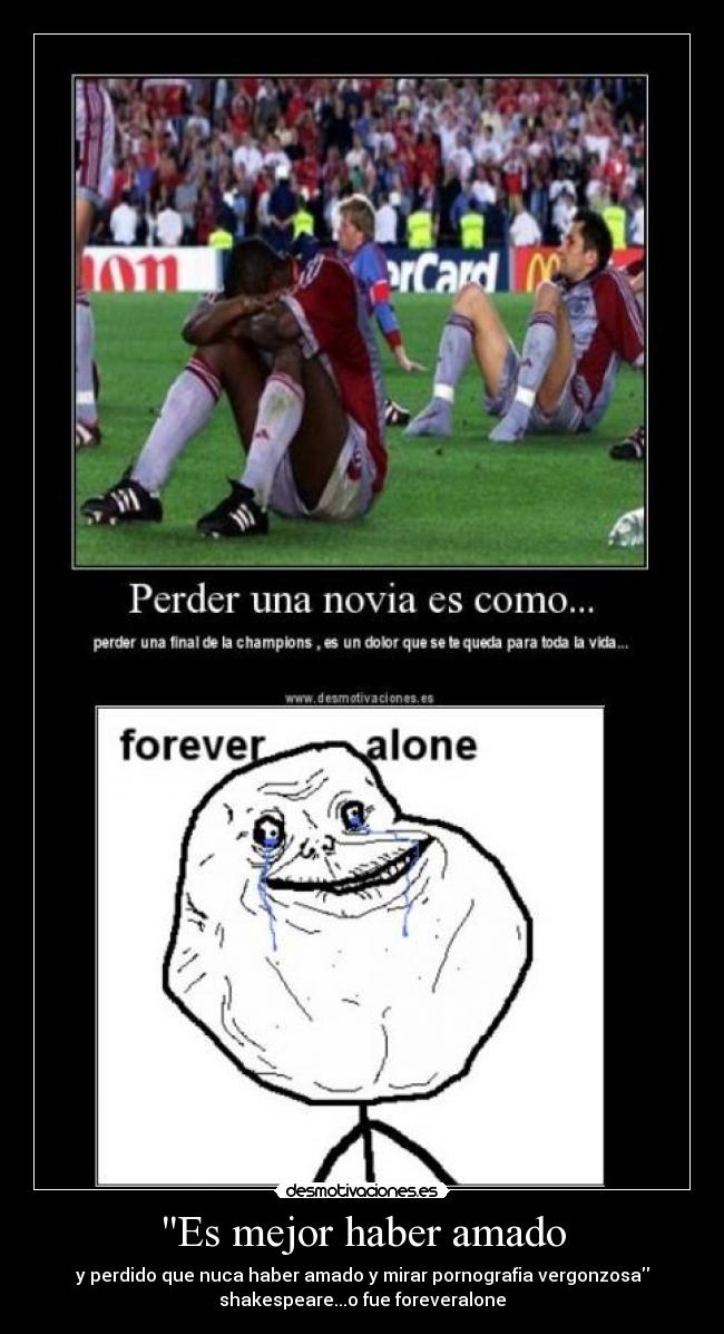 Es mejor haber amado - y perdido que nuca haber amado y mirar pornografia vergonzosa
shakespeare...o fue foreveralone