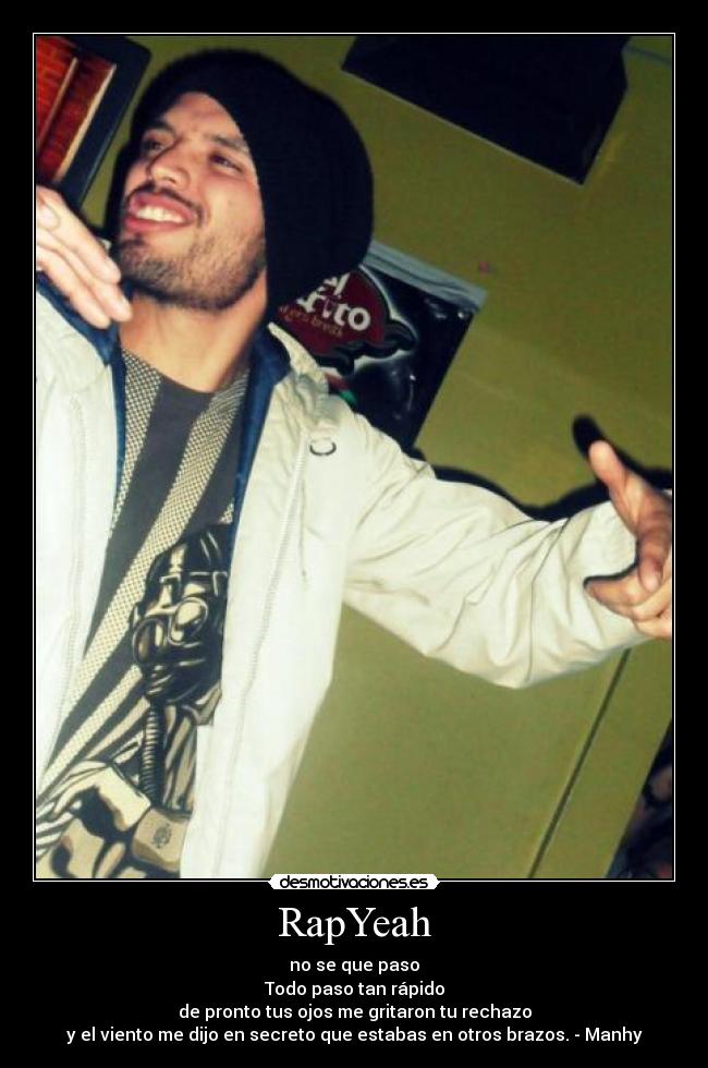 RapYeah - no se que paso
Todo paso tan rápido
de pronto tus ojos me gritaron tu rechazo
y el viento me dijo en secreto que estabas en otros brazos. - Manhy