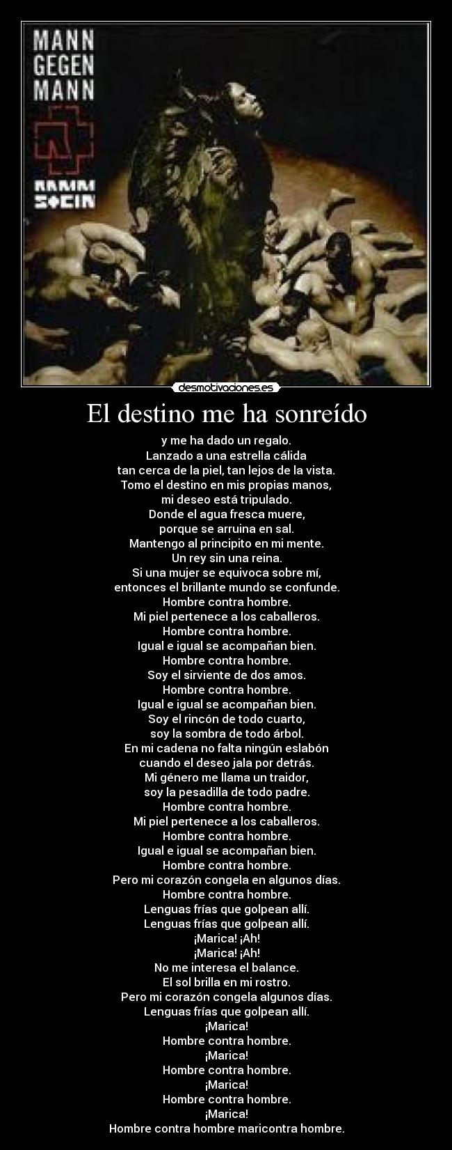 El destino me ha sonreído - y me ha dado un regalo.
Lanzado a una estrella cálida
tan cerca de la piel, tan lejos de la vista.
Tomo el destino en mis propias manos,
mi deseo está tripulado.
Donde el agua fresca muere,
porque se arruina en sal.
Mantengo al principito en mi mente.
Un rey sin una reina.
Si una mujer se equivoca sobre mí,
entonces el brillante mundo se confunde.
Hombre contra hombre.
Mi piel pertenece a los caballeros.
Hombre contra hombre.
Igual e igual se acompañan bien.
Hombre contra hombre.
Soy el sirviente de dos amos.
Hombre contra hombre.
Igual e igual se acompañan bien.
Soy el rincón de todo cuarto,
soy la sombra de todo árbol.
En mi cadena no falta ningún eslabón
cuando el deseo jala por detrás.
Mi género me llama un traidor,
soy la pesadilla de todo padre.
Hombre contra hombre.
Mi piel pertenece a los caballeros.
Hombre contra hombre.
Igual e igual se acompañan bien.
Hombre contra hombre.
Pero mi corazón congela en algunos días.
Hombre contra hombre.
Lenguas frías que golpean allí.
Lenguas frías que golpean allí.
¡Marica! ¡Ah!
¡Marica! ¡Ah!
No me interesa el balance.
El sol brilla en mi rostro.
Pero mi corazón congela algunos días.
Lenguas frías que golpean allí.
¡Marica!
Hombre contra hombre.
¡Marica!
Hombre contra hombre.
¡Marica!
Hombre contra hombre.
¡Marica!
Hombre contra hombre maricontra hombre.