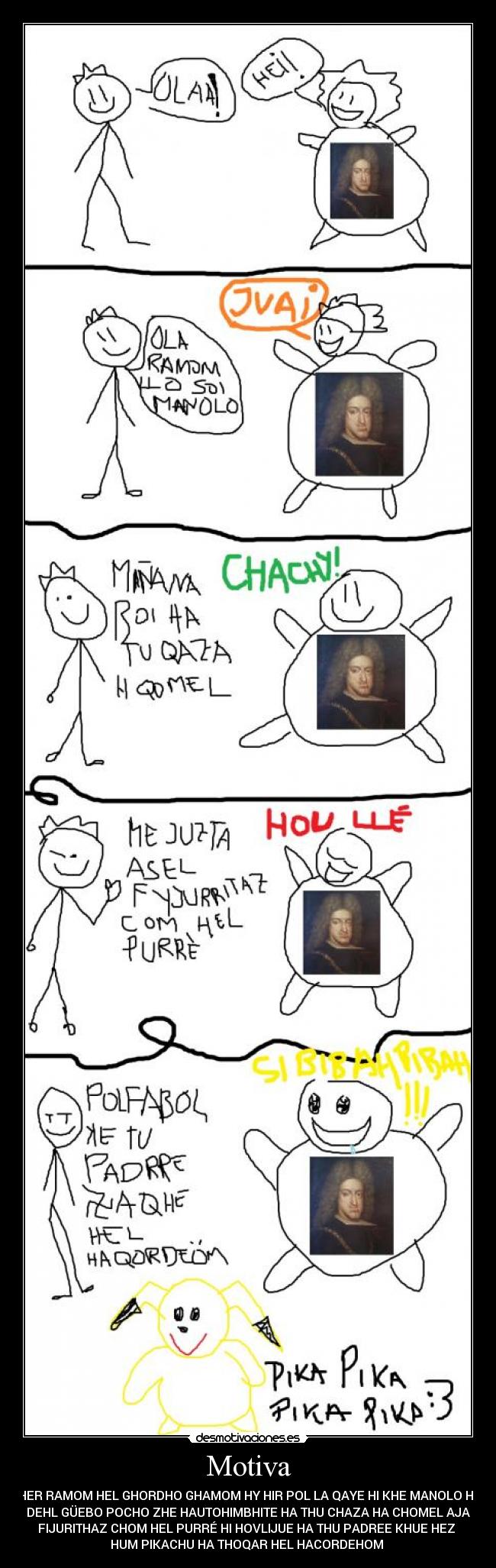 Motiva - SHER RAMOM HEL GHORDHO GHAMOM HY HIR POL LA QAYE HI KHE MANOLO HEL
DEHL GÜEBO POCHO ZHE HAUTOHIMBHITE HA THU CHAZA HA CHOMEL AJA
FIJURITHAZ CHOM HEL PURRÉ HI HOVLIJUE HA THU PADREE KHUE HEZ
HUM PIKACHU HA THOQAR HEL HACORDEHOM