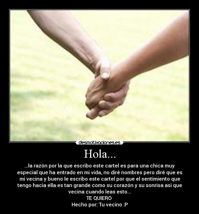 Hola... - ...la razón por la que escribo este cartel es para una chica muy
especial que ha entrado en mi vida, no diré nombres pero diré que es
mi vecina y bueno le escribo este cartel por que el sentimiento que
tengo hacia ella es tan grande como su corazón y su sonrisa asi que
vecina cuando leas esto...
TE QUIERO ♥
Hecho por: Tu vecino :P