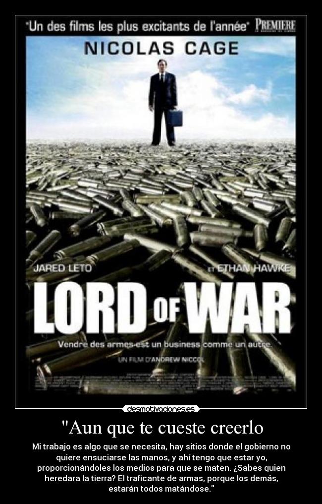 Aun que te cueste creerlo - Mi trabajo es algo que se necesita, hay sitios donde el gobierno no
quiere ensuciarse las manos, y ahí tengo que estar yo,
proporcionándoles los medios para que se maten. ¿Sabes quien
heredara la tierra? El traficante de armas, porque los demás,
estarán todos matándose.
