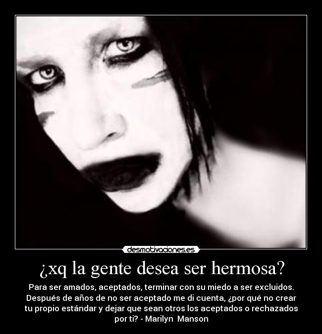 ¿xq la gente desea ser hermosa? - Para ser amados, aceptados, terminar con su miedo a ser excluidos.
Después de años de no ser aceptado me di cuenta, ¿por qué no crear
tu propio estándar y dejar que sean otros los aceptados o rechazados
por ti? - Marilyn  Manson