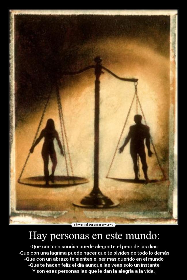 Hay personas en este mundo: - -Que con una sonrisa puede alegrarte el peor de los días
-Que con una lagrima puede hacer que te olvides de todo lo demás
-Que con un abrazo te sientes el ser mas querido en el mundo
-Que te hacen feliz el día aunque las veas solo un instante
Y son esas personas las que le dan la alegría a la vida.