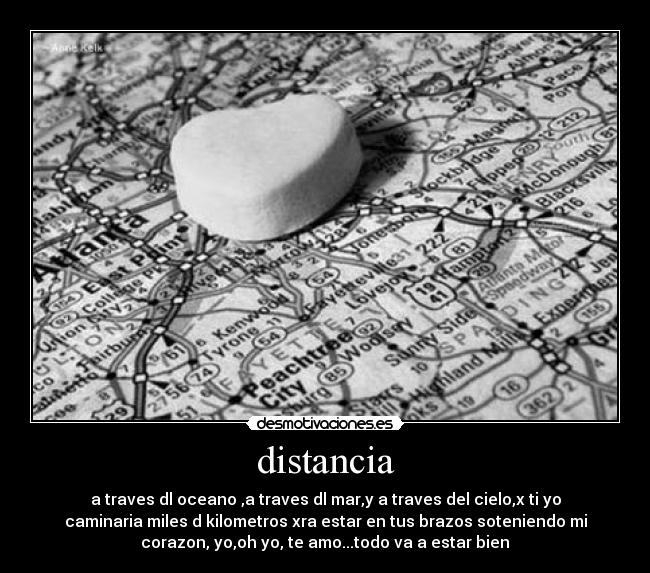 distancia - a traves dl oceano ,a traves dl mar,y a traves del cielo,x ti yo
caminaria miles d kilometros xra estar en tus brazos soteniendo mi
corazon, yo,oh yo, te amo...todo va a estar bien♥
