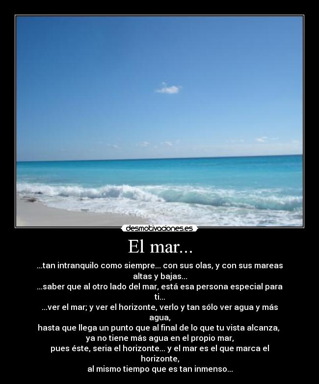 El mar... - ...tan intranquilo como siempre... con sus olas, y con sus mareas altas y bajas...
...saber que al otro lado del mar, está esa persona especial para ti...
...ver el mar; y ver el horizonte, verlo y tan sólo ver agua y más agua,
hasta que llega un punto que al final de lo que tu vista alcanza, 
ya no tiene más agua en el propio mar,
pues éste, seria el horizonte... y el mar es el que marca el horizonte,
al mismo tiempo que es tan inmenso...