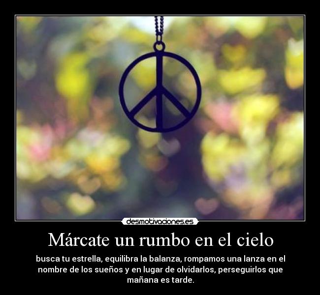 Márcate un rumbo en el cielo - busca tu estrella, equilibra la balanza, rompamos una lanza en el
nombre de los sueños y en lugar de olvidarlos, perseguirlos que
mañana es tarde.