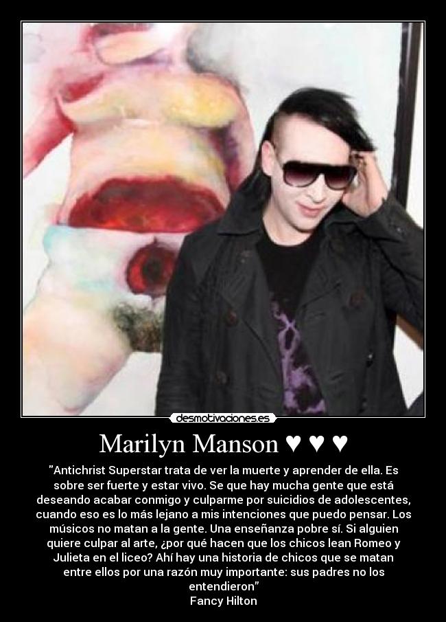 Marilyn Manson ♥ ♥ ♥ - Antichrist Superstar trata de ver la muerte y aprender de ella. Es
sobre ser fuerte y estar vivo. Se que hay mucha gente que está
deseando acabar conmigo y culparme por suicidios de adolescentes,
cuando eso es lo más lejano a mis intenciones que puedo pensar. Los
músicos no matan a la gente. Una enseñanza pobre sí. Si alguien
quiere culpar al arte, ¿por qué hacen que los chicos lean Romeo y
Julieta en el liceo? Ahí hay una historia de chicos que se matan
entre ellos por una razón muy importante: sus padres no los
entendieron”
Fancy Hilton
