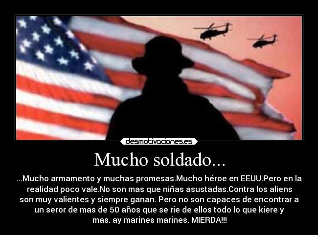 Mucho soldado... - ...Mucho armamento y muchas promesas.Mucho héroe en EEUU.Pero en la
realidad poco vale.No son mas que niñas asustadas.Contra los aliens
son muy valientes y siempre ganan. Pero no son capaces de encontrar a
un seror de mas de 50 años que se rie de ellos todo lo que kiere y
mas. ay marines marines. MIERDA!!!