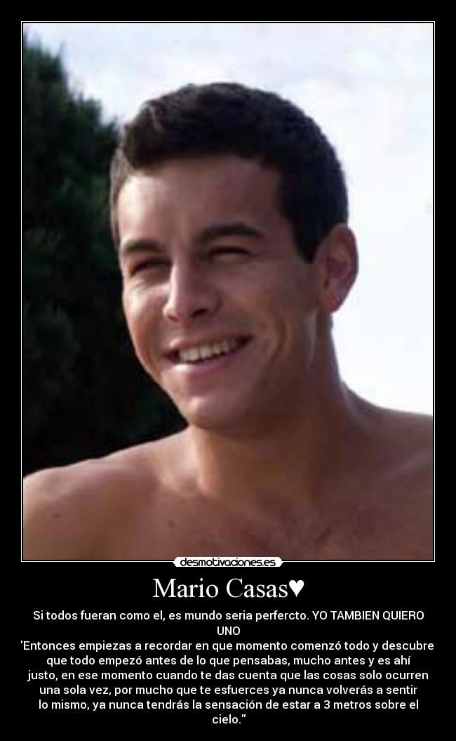 Mario Casas♥ - Si todos fueran como el, es mundo seria perfercto. YO TAMBIEN QUIERO
UNO♥
Entonces empiezas a recordar en que momento comenzó todo y descubres
que todo empezó antes de lo que pensabas, mucho antes y es ahí
justo, en ese momento cuando te das cuenta que las cosas solo ocurren
una sola vez, por mucho que te esfuerces ya nunca volverás a sentir
lo mismo, ya nunca tendrás la sensación de estar a 3 metros sobre el
cielo.