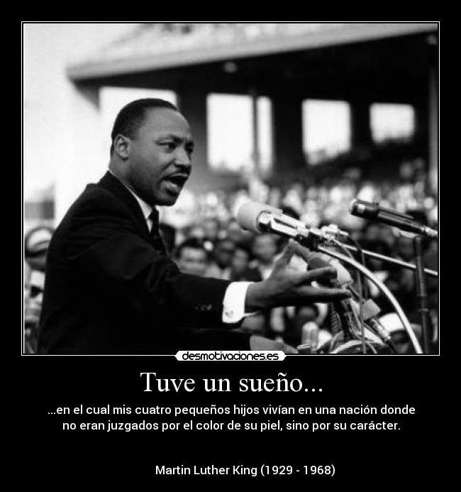 Tuve un sueño... - ...en el cual mis cuatro pequeños hijos vivían en una nación donde
no eran juzgados por el color de su piel, sino por su carácter.
Martin Luther King (1929 - 1968)