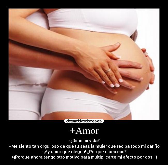 +Amor - -¿Dime mi vida?
+Me siento tan orgulloso de que tu seas la mujer que reciba todo mi cariño
-¡Ay amor que alegría! ¿Porque dices eso?
+¡Porque ahora tengo otro motivo para multiplicarte mi afecto por dos! :)