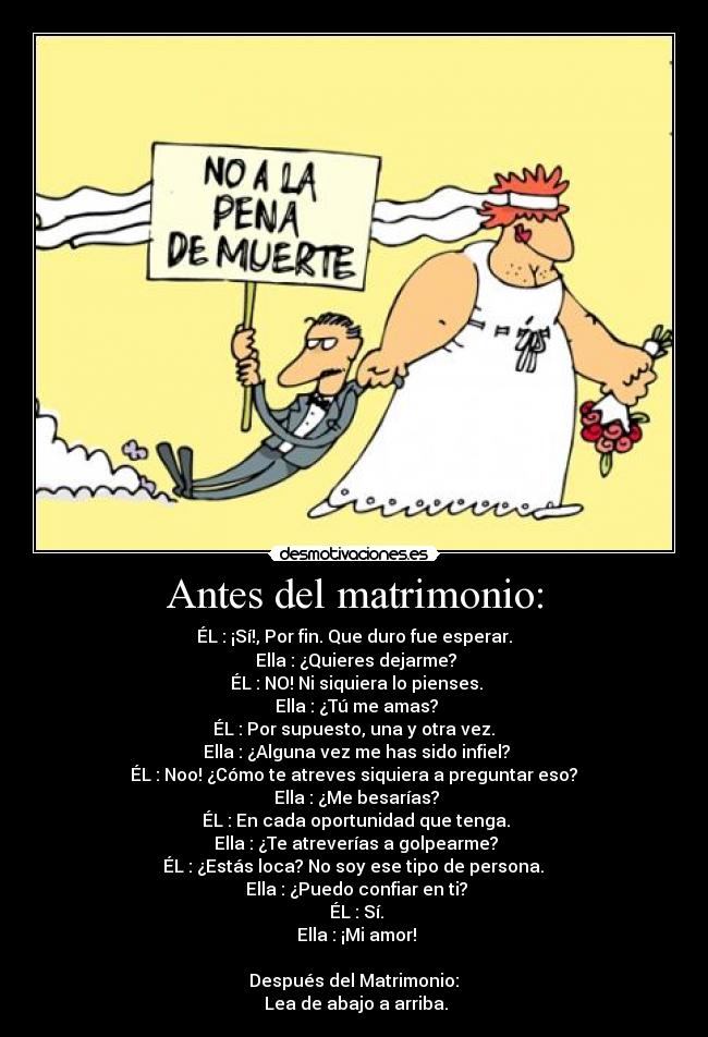 Antes del matrimonio: - ÉL : ¡Sí!, Por fin. Que duro fue esperar.
 Ella : ¿Quieres dejarme?
 ÉL : NO! Ni siquiera lo pienses.
 Ella : ¿Tú me amas?
 ÉL : Por supuesto, una y otra vez. 
 Ella : ¿Alguna vez me has sido infiel?
 ÉL : Noo! ¿Cómo te atreves siquiera a preguntar eso? 
 Ella : ¿Me besarías?
 ÉL : En cada oportunidad que tenga.
 Ella : ¿Te atreverías a golpearme?
 ÉL : ¿Estás loca? No soy ese tipo de persona. 
 Ella : ¿Puedo confiar en ti?
 ÉL : Sí.
 Ella : ¡Mi amor!

 Después del Matrimonio: 
 Lea de abajo a arriba.