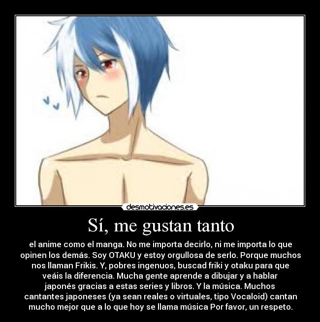 Sí, me gustan tanto - el anime como el manga. No me importa decirlo, ni me importa lo que
opinen los demás. Soy OTAKU y estoy orgullosa de serlo. Porque muchos
nos llaman Frikis. Y, pobres ingenuos, buscad friki y otaku para que
veáis la diferencia. Mucha gente aprende a dibujar y a hablar
japonés gracias a estas series y libros. Y la música. Muchos
cantantes japoneses (ya sean reales o virtuales, tipo Vocaloid) cantan
mucho mejor que a lo que hoy se llama música Por favor, un respeto.