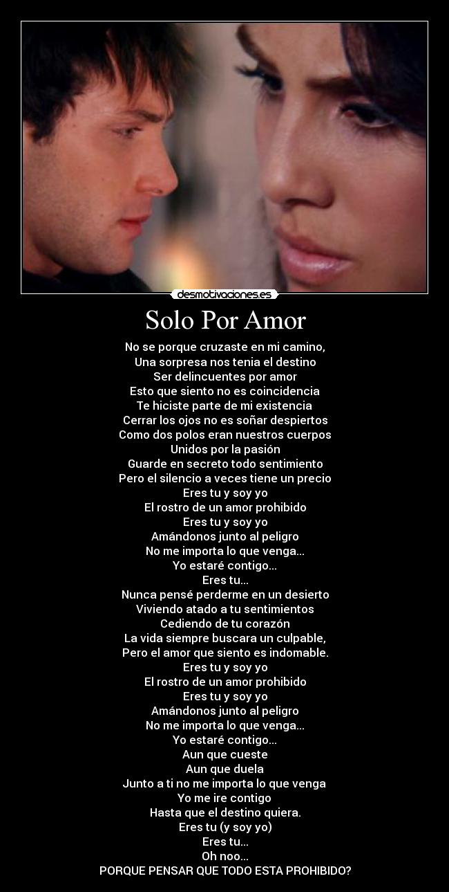 Solo Por Amor - No se porque cruzaste en mi camino,
Una sorpresa nos tenia el destino
Ser delincuentes por amor
Esto que siento no es coincidencia
Te hiciste parte de mi existencia
Cerrar los ojos no es soñar despiertos
Como dos polos eran nuestros cuerpos
Unidos por la pasión
Guarde en secreto todo sentimiento
Pero el silencio a veces tiene un precio
Eres tu y soy yo
El rostro de un amor prohibido
Eres tu y soy yo
Amándonos junto al peligro
No me importa lo que venga...
Yo estaré contigo...
Eres tu...
Nunca pensé perderme en un desierto
Viviendo atado a tu sentimientos
Cediendo de tu corazón
La vida siempre buscara un culpable,
Pero el amor que siento es indomable.
Eres tu y soy yo
El rostro de un amor prohibido
Eres tu y soy yo
Amándonos junto al peligro
No me importa lo que venga...
Yo estaré contigo...
Aun que cueste
Aun que duela
Junto a ti no me importa lo que venga
Yo me ire contigo
Hasta que el destino quiera.
Eres tu (y soy yo)
Eres tu...
Oh noo...
PORQUE PENSAR QUE TODO ESTA PROHIBIDO?