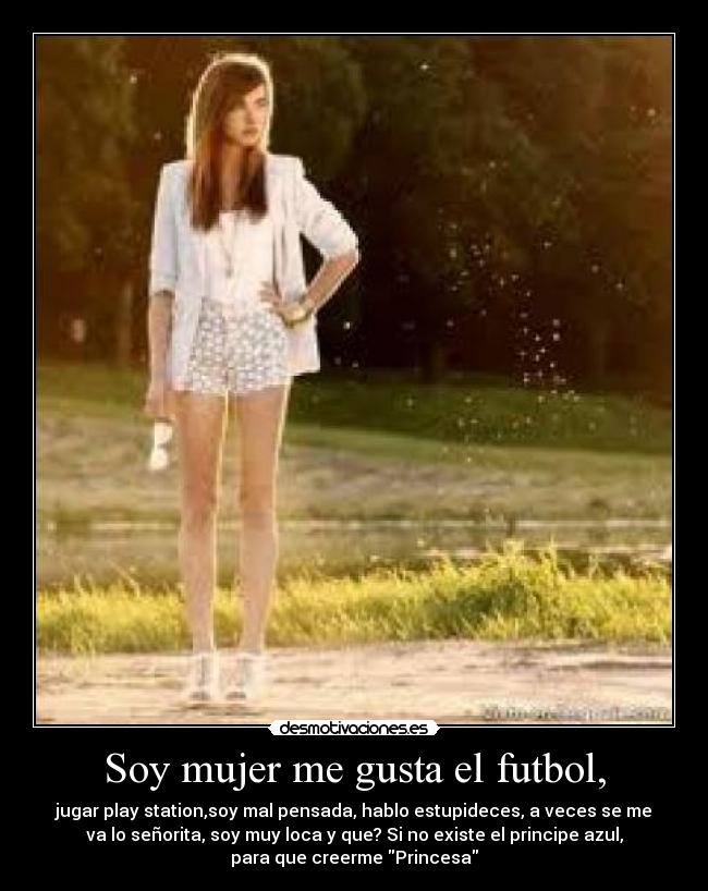 Soy mujer me gusta el futbol, - jugar play station,soy mal pensada, hablo estupideces, a veces se me
va lo señorita, soy muy loca y que? Si no existe el principe azul,
para que creerme Princesa