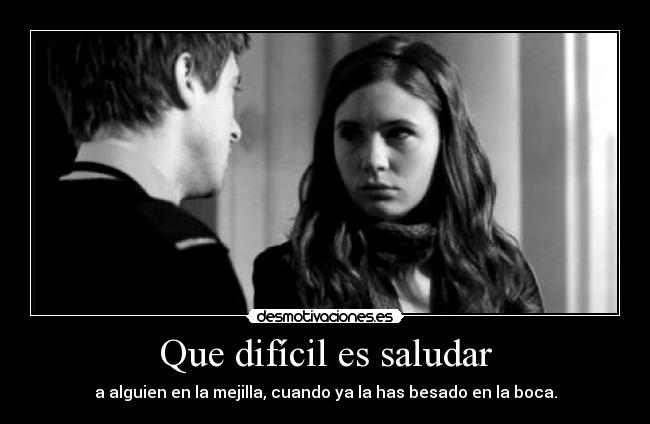 Que difícil es saludar - a alguien en la mejilla, cuando ya la has besado en la boca.