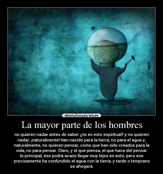 La mayor parte de los hombres - no quieren nadar antes de saber ¿no es esto espiritual? y no quieren
nadar, ¡naturalmente! Han nacido para la tierra, no para el agua y,
naturalmente, no quieren pensar, como que han sido creados para la
vida, no para pensar. Claro, y el que piensa, el que hace del pensar
lo principal, ése podrá acaso llegar muy lejos en esto, pero ese
precisamente ha confundido el agua con la tierra, y tarde o temprano
se ahogará.